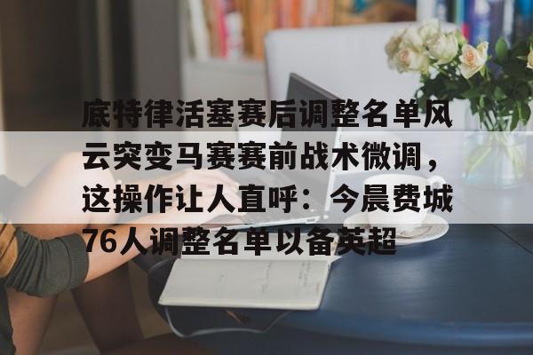 九游游戏中心官网入口-底特律活塞赛后调整名单风云突变马赛赛前战术微调，这操作让人直呼：今晨费城76人调整名单以备英超-九游游戏中心官网入口